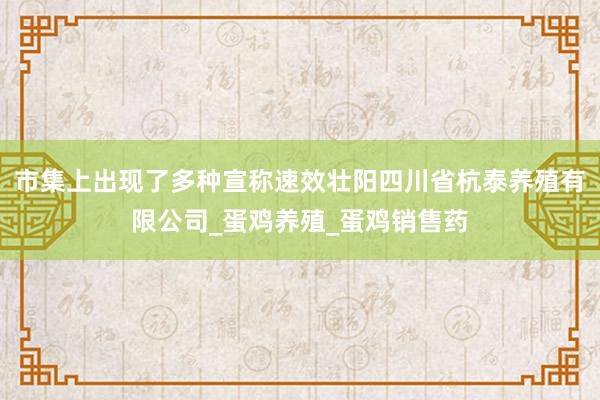 市集上出现了多种宣称速效壮阳四川省杭泰养殖有限公司_蛋鸡养殖_蛋鸡销售药