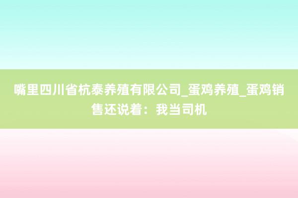 嘴里四川省杭泰养殖有限公司_蛋鸡养殖_蛋鸡销售还说着：我当司机